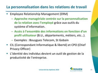 La personnalisation dans les relations de travail Employee Relationship Management (ERM) Approche managériale centrée sur la personnalisation de la relation avec l’employé  grâce aux outils du système d’information. Accès à l’ensemble des informations en fonction d’un profil utilisateur  (B.U., départements, métiers, etc…). Exemples : Bouygues Telecom, St Gobain CIL (Correspondant Informatique & liberté) et CPO (Chief Privacy Officer) L’identité des individus devient un outil de gestion de la productivité de l’entreprise. Université des diplômés 2010 