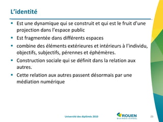 Est une dynamique qui se construit et qui est le fruit d’une projection dans l’espace public Est fragmentée dans différents espaces combine des éléments extérieures et intérieurs à l’individu, objectifs, subjectifs, pérennes et éphémères. Construction sociale qui se définit dans la relation aux autres. Cette relation aux autres passent désormais par une médiation numérique L’identité Université des diplômés 2010 
