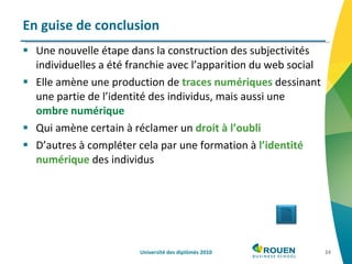 Une nouvelle étape dans la construction des subjectivités individuelles a été franchie avec l’apparition du web social Elle amène une production de  traces numériques  dessinant une partie de l’identité des individus, mais aussi une  ombre numérique Qui amène certain à réclamer un  droit à l’oubli D’autres à compléter cela par une formation à  l’identité numérique  des individus En guise de conclusion Université des diplômés 2010 