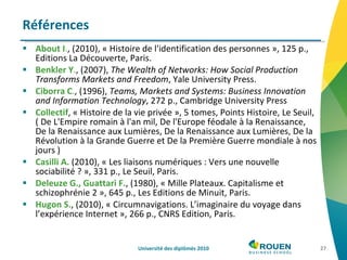 About I . , (2010), « Histoire de l'identification des personnes », 125 p., Editions La Découverte, Paris. Benkler Y . , (2007),  The Wealth of Networks: How Social Production Transforms Markets and Freedom , Yale University Press. Ciborra C . , (1996),  Teams, Markets and Systems: Business Innovation and Information Technology , 272 p., Cambridge University Press Collectif , « Histoire de la vie privée », 5 tomes, Points Histoire, Le Seuil, ( De L'Empire romain à l'an mil, De l'Europe féodale à la Renaissance, De la Renaissance aux Lumières, De la Renaissance aux Lumières, De la Révolution à la Grande Guerre et De la Première Guerre mondiale à nos jours ) Casilli   A.  (2010), « Les liaisons numériques : Vers une nouvelle sociabilité ? », 331 p., Le Seuil, Paris. Deleuze G., Guattari F. , (1980), « Mille Plateaux. Capitalisme et schizophrénie 2 », 645 p., Les Editions de Minuit, Paris. Hugon S. , (2010), « Circumnavigations. L’imaginaire du voyage dans l’expérience Internet », 266 p., CNRS Edition, Paris.  Références Université des diplômés 2010 