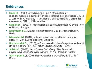 Isaac H. , (2003), « Technologies de l’information et management : la nouvelle frontière éthique de l’entreprise ? », in J. Lauriol & H. Mesure,  « L'éthique d'entreprise à la croisée des chemins »,  182 p., L’Harmattan.  Kaplan D. , (2010) « Informatique, libertés, identités », 144 p., FYP editions, Limoges. Kaufmann J-C. , (2010), « Sex@mour », 213 p., Armand Colin, Paris.  Manach J-M.  (2010), « La vie privée, un problème de vieux cons ? », 224 p., FYP editions, Limoges. Rochelandet F.  , (2010), « Economie des données personnelles et de la vie privée, 125 p., Editions La Découverte, Paris. Shirky C ., (2009),  Here Comes Everybody: The Power of Organizing Without Organizations , 352 p., Penguin Books. Von Hippel E. , (2006),  Democratizing Innovation , 216 p., MIT Press. Références Université des diplômés 2010 