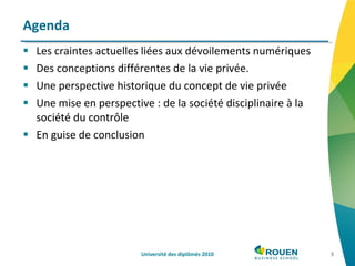 Les craintes actuelles liées aux dévoilements numériques Des conceptions différentes de la vie privée. Une perspective historique du concept de vie privée Une mise en perspective : de la société disciplinaire à la société du contrôle En guise de conclusion Agenda Université des diplômés 2010 