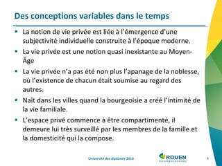 La notion de vie privée est liée à l’émergence d’une subjectivité individuelle construite à l’époque moderne. La vie privée est une notion quasi inexistante au Moyen-Âge  La vie privée n’a pas été non plus l’apanage de la noblesse, où l’existence de chacun était soumise au regard des autres.  Naît dans les villes quand la bourgeoisie a créé l’intimité de la vie familiale.  L’espace privé commence à être compartimenté, il demeure lui très surveillé par les membres de la famille et la domesticité qui la compose.  Des conceptions variables dans le temps Université des diplômés 2010 