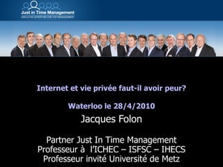 Internet et vie privée faut-il avoir peur? Waterloo le 28/4/2010 Jacques Folon Partner Just In Time Management Professeur à  l’ICHEC – ISFSC – IHECS Professeur invité Université de Metz 