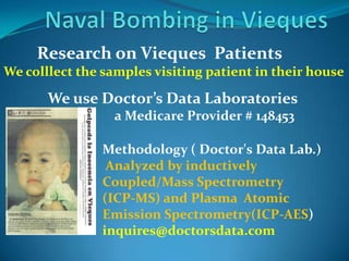 Naval Bombing in Vieques        Research on Vieques  PatientsWe colllect the samples visiting patient in their house            We use Doctor’s Data Laboratories                                   a Medicare Provider # 148453Methodology ( Doctor's Data Lab.)Analyzed by inductively Coupled/Mass Spectrometry(ICP-MS) and Plasma  Atomic  Emission Spectrometry(ICP-AES)inquires@doctorsdata.com