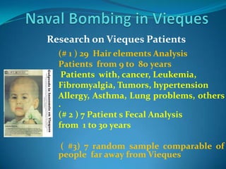 Naval Bombing in ViequesResearch on Vieques Patients   (# 1 ) 29  Hair elements Analysis Patients  from 9 to  80 years Patients  with, cancer, Leukemia, Fibromyalgia, Tumors, hypertensionAllergy, Asthma, Lung problems, others .(# 2 ) 7 Patient s Fecal Analysis from  1 to 30 years ( #3) 7 random sample comparable of people  far away from Vieques