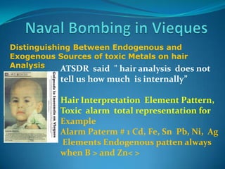 Naval Bombing in ViequesDistinguishingBetweenEndogenous and ExogenousSources of toxicMetalsonhairAnalysisATSDR  said  " hairanalysisdoesnottellushowmuchisinternally”Hair Interpretation  Element Pattern,Toxic  alarm  total representation forExample  Alarm Paterm # 1 Cd, Fe, SnPb, Ni,  Ag Elements Endogenous patten alwayswhen B > and Zn< >
