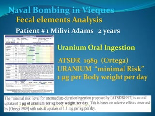 Naval Bombing in ViequesFecal elements AnalysisPatient # 1 Milivi Adams   2 yearsUranium Oral IngestionATSDR  1989  (Ortega) URANIUM  “minimal Risk”1 µg per Body weight per day  