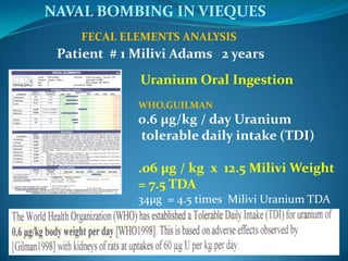                             FECAL ELEMENTS ANALYSIS     NAVAL BOMBING IN VIEQUES           Patient  # 1 Milivi Adams   2 yearsUranium Oral IngestionWHO,GUILMAN0.6 µg/kg / day Uranium  tolerable daily intake (TDI).o6 µg / kg  x  12.5 Milivi Weight = 7.5 TDA34µg  = 4.5 times  Milivi Uranium TDA