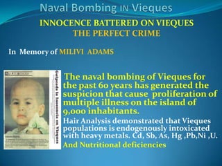 Naval Bombing IN ViequesINNOCENCE BATTERED ON VIEQUESTHE PERFECT CRIMEIn  Memory of MILIVI  ADAMS  The naval bombing of Vieques for the past 60 years has generated the suspicion that cause  proliferation of multiple illness on the island of 9,000 inhabitants.Hair Analysis demonstrated that Vieques populations is endogenously intoxicated with heavy metals. Cd, Sb, As, Hg ,Pb,Ni ,U.And Nutritional deficiencies