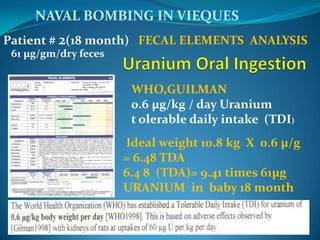 NAVAL BOMBING IN VIEQUESPatient # 2(18 month) FECAL ELEMENTS  ANALYSIS    61 µg/gm/dry fecesUranium Oral IngestionWHO,GUILMAN0.6 µg/kg / day Uranium t olerable daily intake  (TDI) Ideal weight 10.8 kg  X  0.6 µ/g   = 6.48 TDA6.4 8  (TDA)= 9.41 times 61µg  URANIUM  in  baby 18 month ATSDT  1997 - Nivelminino de ToxicidadQuinica  “riesgominino” intermedio -duracion en  ingesta  oral,  1 mcg (µg)/kg      de peso  pordia de URANIUM  paciente  #2 , 61 mcg(µgevacu)Pesa 6.5 kg X  1 mcg(µg) = 6.5 mcg (µg)6.5 mcg(µg) “riesgominimotoxicidad” y  61 mcg(µg) de  desintoxicación exógena(DC) o evacuacion de un dia.