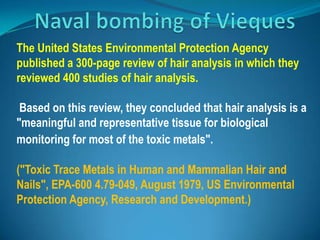  .)The United States Environmental Protection Agency published a 300-page review of hair analysis in which they reviewed 400 studies of hair analysis.  Based on this review, they concluded that hair analysis is a "meaningful and representative tissue for biological monitoring for most of the toxic metals". ("Toxic Trace Metals in Human and Mammalian Hair and Nails", EPA-600 4.79-049, August 1979, US Environmental Protection Agency, Research and Development.) Naval bombing of Vieques