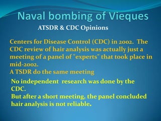 Naval bombing of ViequesATSDR & CDC OpinionsCenters for Disease Control (CDC) in 2002.  The CDC review of hair analysis was actually just a meeting of a panel of "experts" that took place in mid-2002. A TSDR do the same meeting  No independent  research was done by the CDC.  But after a short meeting, the panel concluded hair analysis is not reliable.