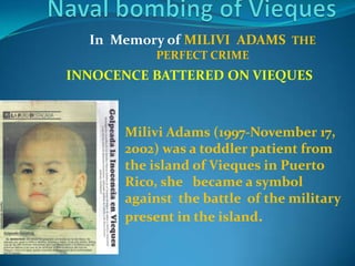Naval bombing of ViequesIn  Memory of MILIVI  ADAMS  THE PERFECT CRIMEINNOCENCE BATTERED ON VIEQUESMilivi Adams (1997-November 17, 2002) was a toddler patient from the island of Vieques in Puerto Rico, she   became a symbol against  the battle  of the military present in the island.