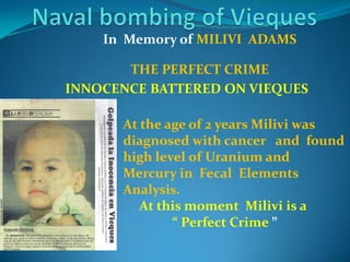 Naval bombing of ViequesIn  Memory of MILIVI  ADAMS THE PERFECT CRIMEAt the age of 2 years Milivi was diagnosed with cancer   and  found high level of Uranium and Mercury in  Fecal  Elements Analysis.At this moment  Milivi is a                “ Perfect Crime ”INNOCENCE BATTERED ON VIEQUES