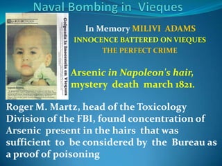 Naval Bombing in  ViequesIn Memory MILIVI  ADAMS  INNOCENCE BATTERED ON VIEQUESTHE PERFECT CRIMEArsenic in Napoleon's hair, mysterydeathmarch 1821.Roger M. Martz, head of theToxicologyDivision of the FBI, foundconcentration of Arsenicpresent in thehairsthatwassufficienttobeconsideredbythe  Bureau as a proof of poisoning