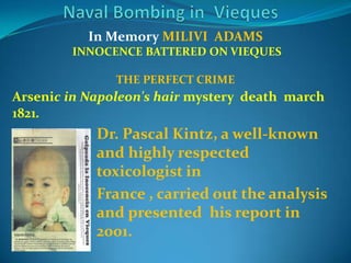 Naval Bombing in  ViequesIn Memory MILIVI  ADAMS  INNOCENCE BATTERED ON VIEQUESTHE PERFECT CRIMEArsenic in Napoleon's hair mysterydeathmarch 1821.Dr. Pascal Kintz, a well-known and highlyrespectedtoxicologist in France , carriedouttheanalysis and presentedhisreport in 2001. 