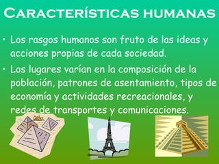 Características humanas Los rasgos humanos son fruto de las ideas y acciones propias de cada sociedad. Los lugares varían en la composición de la población, patrones de asentamiento, tipos de economía y actividades recreacionales, y redes de transportes y comunicaciones. 