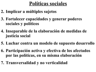 Políticas sociales Implicar a múltiples sujetos Fortalecer capacidades y generar poderes sociales y políticos Inseparable de la elaboración de medidas de justicia social Luchar contra un modelo de supuesto desarrollo Participación activa y efectiva de los afectados por las políticas, en su misma elaboración   Transversalidad y no verticalidad   