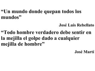 “ Un mundo donde quepan todos los mundos”  José Luis Rebellato “ Todo hombre verdadero debe sentir en la mejilla el golpe dado a cualquier mejilla de hombre”   José Martí 