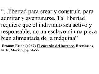 “ ...libertad para crear y construir, para admirar y aventurarse. Tal libertad requiere que el individuo sea activo y responsable, no un esclavo ni una pieza bien alimentada de la máquina” Fromm,Erich (1967)  El corazón del hombre , Breviarios, FCE, México, pp 54-55 