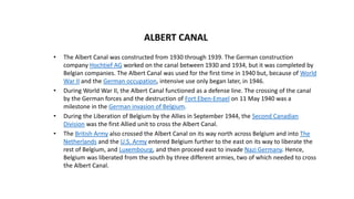 • The Albert Canal was constructed from 1930 through 1939. The German construction
company Hochtief AG worked on the canal between 1930 and 1934, but it was completed by
Belgian companies. The Albert Canal was used for the first time in 1940 but, because of World
War II and the German occupation, intensive use only began later, in 1946.
• During World War II, the Albert Canal functioned as a defense line. The crossing of the canal
by the German forces and the destruction of Fort Eben-Emael on 11 May 1940 was a
milestone in the German invasion of Belgium.
• During the Liberation of Belgium by the Allies in September 1944, the Second Canadian
Division was the first Allied unit to cross the Albert Canal.
• The British Army also crossed the Albert Canal on its way north across Belgium and into The
Netherlands and the U.S. Army entered Belgium further to the east on its way to liberate the
rest of Belgium, and Luxembourg, and then proceed east to invade Nazi Germany. Hence,
Belgium was liberated from the south by three different armies, two of which needed to cross
the Albert Canal.
ALBERT CANAL
 