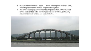 • In 2002, the canal carried a record 43 million tons of goods of various kinds,
amounting to more than half the Belgian waterway total.
• The canal is also a popular leisure and cycling destination, with well paved
service roads on both sides traversing picturesque farm land, particularly
around Smeermass, Lanaken and Maasmechelen.
 