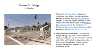 Geneva St. bridge
in Glendale
• The city of Glendale, California has three
Vierendeel truss bridges: the Geneva Street,
Kenilworth Avenue, and Glenoaks Boulevard
bridges, all two-lane bridges spanning 95 feet.
They were built in 1937 as part of the Verdugo
Flood Control Project, the first project of
the United States Army Corps of Engineers after
passage of the Flood Control Act of 1936.
• The double-deck cable-stayed Kap Shui Mun
Bridge in Hong Kong uses a Vierendeel truss.
Opened in 1997, the lower deck carries both rail
and traffic, with the lack of diagonal members in
the cross section allowing vehicles to drive
through the openings provided by the
Vierendeel design.
 