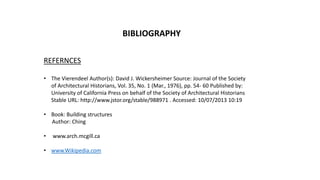 BIBLIOGRAPHY
REFERNCES
• The Vierendeel Author(s): David J. Wickersheimer Source: Journal of the Society
of Architectural Historians, Vol. 35, No. 1 (Mar., 1976), pp. 54- 60 Published by:
University of California Press on behalf of the Society of Architectural Historians
Stable URL: http://www.jstor.org/stable/988971 . Accessed: 10/07/2013 10:19
• Book: Building structures
Author: Ching
• www.arch.mcgill.ca
• www.Wikipedia.com
 