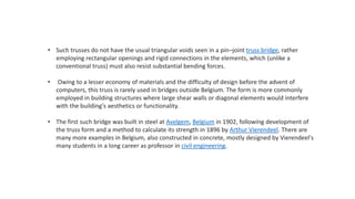 • Such trusses do not have the usual triangular voids seen in a pin–joint truss bridge, rather
employing rectangular openings and rigid connections in the elements, which (unlike a
conventional truss) must also resist substantial bending forces.
• Owing to a lesser economy of materials and the difficulty of design before the advent of
computers, this truss is rarely used in bridges outside Belgium. The form is more commonly
employed in building structures where large shear walls or diagonal elements would interfere
with the building's aesthetics or functionality.
• The first such bridge was built in steel at Avelgem, Belgium in 1902, following development of
the truss form and a method to calculate its strength in 1896 by Arthur Vierendeel. There are
many more examples in Belgium, also constructed in concrete, mostly designed by Vierendeel's
many students in a long career as professor in civil engineering.
 