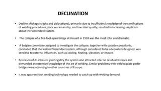 • Decline Mishaps (cracks and dislocations), primarily due to insufficient knowledge of the ramifications
of welding procedures, poor workmanship, and low steel quality, resulted in increasing skepticism
about the Vierendeel system.
• The collapse of a 245-foot-span bridge at Hasselt in 1938 was the most total and dramatic.
• A Belgian committee assigned to investigate the collapse, together with outside consultants,
concluded that the welded Vierendeel system, although considered to be adequately designed, was
sensitive to external influences, such as cooling, heating, vibration, or impact.
• By reason of its inherent joint rigidity, the system also attracted internal residual stresses and
demanded an extensive knowledge of the art of welding. Similar problems with welded plate girder
bridges were occurring in other countries of Europe.
• It was apparent that welding technology needed to catch up with welding demand
DECLINATION
 