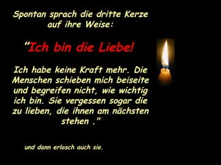 Spontan sprach die dritte Kerze auf ihre Weise: ” Ich bin die Liebe!   Ich habe keine Kraft mehr. Die Menschen schieben mich beiseite und begreifen nicht, wie wichtig ich bin. Sie vergessen sogar die zu lieben, die ihnen am nächsten stehen ." und dann erlosch auch sie. 
