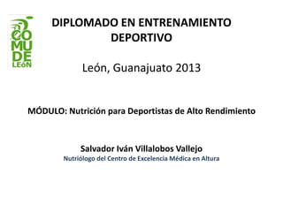 DIPLOMADO EN ENTRENAMIENTO
DEPORTIVO
León, Guanajuato 2013
MÓDULO: Nutrición para Deportistas de Alto Rendimiento
Salvador Iván Villalobos Vallejo
Nutriólogo del Centro de Excelencia Médica en Altura
 