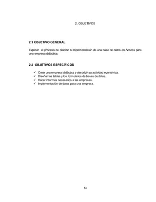 14
2. OBJETIVOS
2.1 OBJETIVO GENERAL
Explicar el proceso de oración o implementación de una base de datos en Access para
una empresa didáctica.
2.2 OBJETIVOS ESPECÍFICOS
 Crear una empresa didáctica y describir su actividad económica.
 Diseñar las tablas y los formularios de bases de datos.
 Hacer informes necesarios a las empresas.
 Implementación de datos para una empresa.
 