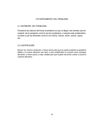 15
3 PLANTEAMIENTO DEL PROBLEMA
3.1 DEFINICIÓN DEL PROBLEMA
Panadería las delicias del timiza el problema es que no llegan casi clientes para el
sustento de la panadería como lo son los empleados y meseras esta problemática
se debe a que los alimentos como lo son harina, huevos, leche, azúcar, queso,
etc.
3.2 JUSTIFICACIÓN
Buscar los mismos productos a menor precio para que se pueda sustentar la panadería
debido a la buena ubicación que tiene a esta problemática la solución sería conseguir
alimentos a menor precio y mejor calidad para que la gente del sector vuelva a consumir
nuestros alimentos.
 