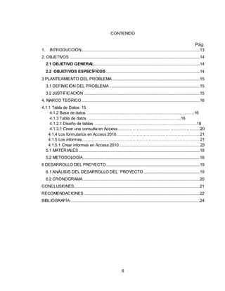 6
CONTENIDO
Pág.
1. INTRODUCCIÓN...........................................................................................................13
2. OBJETIVOS ......................................................................................................................14
2.1 OBJETIVO GENERAL................................................................................................14
2.2 OBJETIVOS ESPECÍFICOS .....................................................................................14
3 PLANTEAMIENTO DEL PROBLEMA ...............................................................................15
3.1 DEFINICIÓN DEL PROBLEMA ..................................................................................15
3.2 JUSTIFICACIÓN .........................................................................................................15
4. MARCO TEÓRICO ...........................................................................................................16
4.1.1 Tabla de Datos 15
4.1.2 Base de datos …………………………………………………………………….16
4.1.3 Tabla de datos …………………………………………………………..16
4.1.2.1 Diseño de tablas …………………………………………………………………18
4.1.3.1 Crear una consulta en Access…………………………………………………….20
4.1.4 Los formularios en Access 2010……………………………………………………..21
4.1.5 Los informes……………………………………………………………………………21
4.1.5.1 Crear informes en Access 2010……………………………………………………23
5.1 MATERIALES..............................................................................................................18
5.2 METODOLOGÍA..........................................................................................................18
6 DESARROLLO DEL PROYECTO.....................................................................................19
6.1 ANÁLISIS DEL DESARROLLO DEL PROYECTO ...................................................19
6.2 CRONOGRAMA..........................................................................................................20
CONCLUSIONES..................................................................................................................21
RECOMENDACIONES .........................................................................................................22
BIBLIOGRAFÍA .....................................................................................................................24
 