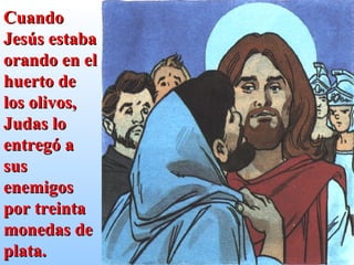 Cuando Jesús estaba orando en el huerto de los olivos, Judas lo entregó a sus enemigos por treinta monedas de plata. 