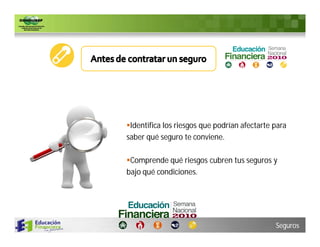 Identifica los riesgos que podrían afectarte para
saber qué seguro te conviene.

Comprende qué riesgos cubren tus seguros y
bajo qué condiciones.




                                              Seguros
 