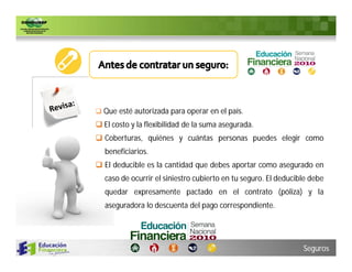  Que esté autorizada para operar en el país.
 El costo y la flexibilidad de la suma asegurada.
 Coberturas, quiénes y cuántas personas puedes elegir como
  beneficiarios.
 El deducible es la cantidad que debes aportar como asegurado en
  caso de ocurrir el siniestro cubierto en tu seguro. El deducible debe
  quedar expresamente pactado en el contrato (póliza) y la
  aseguradora lo descuenta del pago correspondiente.




                                                                Seguros
 