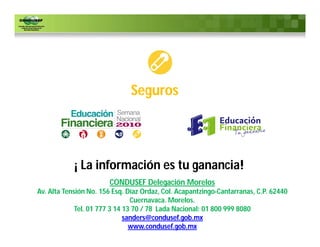 Seguros




            ¡ La información es tu ganancia!
                        CONDUSEF Delegación Morelos
Av. Alta Tensión No. 156 Esq. Díaz Ordaz, Col. Acapantzingo-Cantarranas, C.P. 62440
                                Cuernavaca. Morelos.
             Tel. 01 777 3 14 13 70 / 78 Lada Nacional: 01 800 999 8080
                              sanders@condusef.gob.mx
                                www.condusef.gob.mx
 