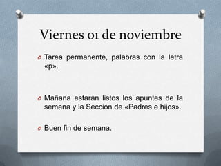 Viernes 01 de noviembre
O Tarea permanente, palabras con la letra
«p».
O Mañana estarán listos los apuntes de la
semana y la Sección de «Padres e hijos».
O Buen fin de semana.