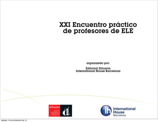 XXI Encuentro práctico
                                de profesores de ELE



                                         organizado por:
                                          Editorial Difusión
                                   International House Barcelona




sábado 15 de diciembre de 12
 