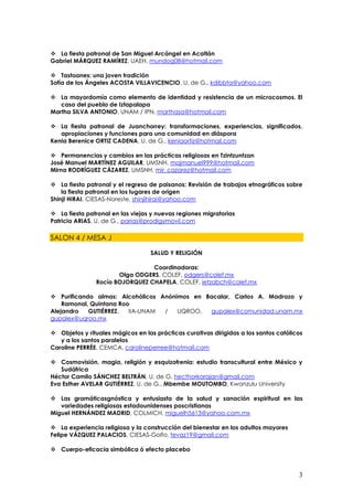  La fiesta patronal de San Miguel Arcángel en Acatlán
Gabriel MÁRQUEZ RAMÍREZ, UAEH, mundog08@hotmail.com

 Tastoanes: una joven tradición
Sofía de los Ángeles ACOSTA VILLAVICENCIO, U. de G., kdibbta@yahoo.com

 La mayordomía como elemento de identidad y resistencia de un microcosmos. El
   caso del pueblo de Iztapalapa
Martha SILVA ANTONIO, UNAM / IPN, marthasa@hotmail.com

 La fiesta patronal de Juanchorrey: transformaciones, experiencias, significados,
   apropiaciones y funciones para una comunidad en diáspora
Kenia Berenice ORTIZ CADENA, U. de G., keniaortiz@hotmail.com

 Permanencias y cambios en las prácticas religiosas en Tzintzuntzan
José Manuel MARTÍNEZ AGUILAR, UMSNH, majmanuel999@hotmail.com
Mirna RODRÍGUEZ CÁZAREZ, UMSNH, mir_cazarez@hotmail.com

 La fiesta patronal y el regreso de paisanos: Revisión de trabajos etnográficos sobre
    la fiesta patronal en los lugares de origen
Shinji HIRAI, CIESAS-Noreste, shinjihirai@yahoo.com

 La fiesta patronal en las viejas y nuevas regiones migratorias
Patricia ARIAS, U. de G., parias@prodigymovil.com

SALON 4 / MESA J

                                  SALUD Y RELIGIÓN

                                Coordinadoras:
                      Olga ODGERS, COLEF, odgers@colef.mx
               Rocío BOJORQUEZ CHAPELA, COLEF, ietzabch@colef.mx

 Purificando almas: Alcohólicos Anónimos en Bacalar, Carlos A. Madrazo y
    Ramonal, Quintana Roo
Alejandro   GUTIÉRREZ,   IIA-UNAM /   UQROO,  gupalex@comunidad.unam.mx
gupalex@uqroo.mx

 Objetos y rituales mágicos en las prácticas curativas dirigidas a los santos católicos
   y a los santos paralelos
Caroline PERRÉE, CEMCA, carolineperree@hotmail.com

 Cosmovisión, magia, religión y esquizofrenia: estudio transcultural entre México y
   Sudáfrica
Héctor Camilo SÁNCHEZ BELTRÁN, U. de G, hecthorkarajan@gmail.com
Eva Esther AVELAR GUTIÉRREZ, U. de G., Mbembe MOUTOMBO, Kwanzulu University

 Las gramáticasgnóstica y entusiasta de la salud y sanación espiritual en las
   variedades religiosas estadounidenses poscristianas
Miguel HERNÁNDEZ MADRID, COLMICH, miguelh5613@yahoo.com.mx

 La experiencia religiosa y la construcción del bienestar en los adultos mayores
Felipe VÁZQUEZ PALACIOS, CIESAS-Golfo, fevaz19@gmail.com

 Cuerpo-eficacia simbólica ó efecto placebo



                                                                                      3
 