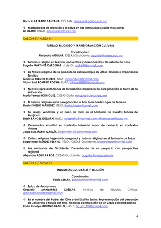 Horacio FAJARDO SANTANA, COLSAN, hfajardo@colsan.edu.mx

 Modalidades de atención a la salud en las instituciones judías mexicanas
Liz HAMUI, UNAM, lizhamui@hotmail.com

SALON 5 / MESA H

                  TURISMO RELIGIOSO Y TRANSFORMACIÓN CULTURAL

                                  Coordinadora:
           Alejandra AGUILAR, CIESAS-Occidente, aaguilar@ciesas.edu.mx

 Turismo y religión en México, encuentros y desencuentros. Un estudio de caso
Rogelio MARTÍNEZ CÁRDENAS, U. de G., roy963@hotmail.com

 La Pintura religiosa de la pinacoteca del Municipio de Atlixc. Historia e importancia
    Turística
Maricruz FUENTES FLORES, BUAP, maryrodya@hotmail.com
Victor Said ROMERO ROCHA, BUAP, link-kun8888@hotmail.com

 Nuevas representaciones de la tradición mazateca: la peregrinación al Cerro de la
   Adoración
María Teresa RODRÍGUEZ, CIESAS-Golfo, mtrguez@ciesas.edu.mx

 El turismo religioso en la peregrinación a San Juan desde Lagos de Moreno
Flavio PINEDO MÁRQUEZ, ITESO, flaviopinedo@gmail.com

 Fe, relajo, vendimia, y un poco de todo en el Santuario de Nuestra Señora de
    Huajicori
Efraín RANGEL GUZMÁN, UACJ, rangelefra@hotmail.com, efrain.rangel@uacj.mx

 Ceremonias wixaritari en contextos teiwarixi: zonas de contacto en contextos
    rituales
Jorge Luis MARÍN GARCÍA, jorgemarin4761@hotmail.com

 Cultura religiosa hegemónica regional y turismo religioso en el Santuario de Talpa
Edgar Israel MÉNDEZ PELAYO, ITESO / CIESAS-Occidente, israelpelayo@hotmail.com

 Los santuarios de Occidente. Presentación de un proyecto con perspectiva
    regional
Alejandra AGUILAR ROS, CIESAS-Occidente, aaguilar@ciesas.edu.mx

SALON 6 / MESA D

                          INDUSTRIAS CULTURALES Y RELIGIÓN

                                   Coordinador:
                      Pablo SEMAN, pabloseman@hotmail.com

 Épica de Anonymous
Graciela    MANJARREZ       CUÉLLAR,         Instituto    de      Estudios     Críticos,
gracielamanjarrez@gmail.com

 En el nombre del Padre, del Cine y del Espíritu Santo: Representación del personaje
    de Jesucristo a través del cine. Hacia la construcción de un Jesús contemporáneo
Karla Jocelyn MORENO BADILLO, UASLP, hp_jaf_19@hotmail.com


                                                                                       4
 