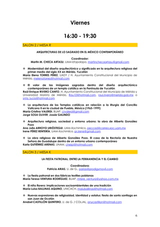 Viernes

                              16:30 - 19:30
SALON 2 / MESA R

          ARQUITECTURAS DE LO SAGRADO EN EL MÉXICO CONTEMPORÁNEO

                                Coordinador:
     Martin M. CHECA ARTASU, UAM-Iztapalapa, martinchecaartasu@gmail.com

 Modernidad del diseño arquitectónico y significado en la arquitectura religiosa del
   primer medio del siglo XX en Mérida, Yucatán
María Elena TORRES PÉREZ, UADY / H. Ayuntamiento Constitucional del Municipio de
Mérida, melenatorres@hotmail.com

 El valor de las imágenes sagradas dentro del diseño arquitectónico
    contemporáneo de un templo católico en la Península de Yucatán
Raúl Enrique RIVERO CANTO, H. Ayuntamiento Constitucional del Municipio de Mérida y
Universidad Marista de Mérida, Rau10@hotmail.com, raul.rivero@merida.gob.mx o
snta_lucia@hotmail.com

 La arquitectura de los Templos católicos en relación a la liturgia del Concilio
    Vaticano II en la ciudad de Puebla, México (1965-1999)
María Cristina VALERDI, BUAP, crvalerd@gmail.com
Jorge SOSA OLIVER, Jossie GALINDO

 Arquitectura religiosa, sociedad y entorno urbano: la obra de Alberto González
    Pozo
Ana Julia ARROYO URIÓSTEGUI, UAM-Xochimilco, peccad@correo.xoc.uam.mx
Irene PÉREZ RENTERÍA, UAM-Xochimilco, pr.irene@gmail.com

 La obra religiosa de Alberto González Pozo. El caso de la Rectoría de Nuestra
    Señora de Guadalupe dentro de un entorno urbano contemporáneo
Karla GUTIÉRREZ ARENAS, UNAM, cheipi@hotmail.com

SALON 3 / MESA K

              LA FIESTA PATRONAL. ENTRE LA PERMANENCIA Y EL CAMBIO

                                     Coordinadora:
                  Patricia ARIAS, U. de G., parias@prodigymovil.com

 La fiesta patronal en dos fábricas textiles poblanas
María Teresa VENTURA RODRÍGUEZ, BUAP, mtere_ventura@yahoo.com.mx

 El niño florero: implicaciones socioambientales de una tradición
María Luisa BALLINAS AQUINO, UNICACH, maluballinas@hotmail.com

 Nuevas expresiones de religiosidad, identidad y estatus: fiesta de santo santiago en
   san Juan de Ocotán
Anabel CASTILLÓN QUINTERO, U. de G. / COLJAL, anycastillon@hotmail.com




                                                                                    6
 