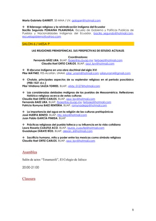 María Gabriela GARRETT, SE-MNA / UV, gabgarr@hotmail.com

 El liderazgo religioso y la reivindicación indígena del Ecuador
Bacilio Segundo POMAINA PILAMUNGA, Escuela de Gobierno y Políticas Publicas de
Pueblos y Nacionalidades Indígenas del Ecuador, bacilio_segundo@hotmail.com,
escuelagobierno@yahoo.com

SALON 6 / MESA P

       LAS RELIGIONES PREHISPÁNICAS. SUS PERSPECTIVAS DE ESTUDIO ACTUALES

                                   Coordinadores:
        Fernando BÁEZ LIRA, BUAP, fbaez@siu.buap.mx; ferbaez@hotmail.com
              Claudia Itzel ORTIZ CARLOS, BUAP, azul_tpv@hotmail.com

 El discurso indígena en una obra doctrinal del siglo XVI
Pilar MÁYNEZ, FES-Acatlán, UNAM, pilar_unam@hotmail.com; pilarunam4@gmail.com

 Cholula, principales aspectos de su esplendor religioso en el periodo posclásico
    (900-1521 d.c.)
Pilar Viridiana SAUZA TORRES, BUAP, viridy_0127@hotmail.com

 Las consideradas deidades malignas de los pueblos de Mesoamérica. Reflexiones
    histórico-religioso acerca de estas culturas
Claudia Itzel ORTIZ CARLOS, BUAP, azul_tpv@hotmail.com
Fernando BAEZ LIRA, BUAP, fbaez@siu.buap.mx; ferbaez@hotmail.com
Patricia Romyna BAEZ RENTERIA, BUAP, romynadepp@hotmail.com

 La importancia del agua en la religión de las culturas prehispánicas
José HUERTA BENITO, BUAP, Hbj_lobo@hotmail.com
Juan Pablo GARCÍA PINEDA, BUAP

 Prácticas religiosas del pueblo tolteca y su influencia en la vida cotidiana
Laura Rosario CUAUTLE ACO, BUAP, lauros_cuautle@hotmail.com
Guadalupe ZÁRATE RÍOS, BUAP, alesan_6@hotmail.com

 Sacrificio humano, mito y poder entre los mexicas como símbolo religioso
Claudia Itzel ORTIZ CARLOS, BUAP, azul_tpv@hotmail.com



Asamblea
Salón de actos “Tenamaxtli”, El Colegio de Jalisco

20:00-21:00


Clausura




                                                                                 8
 