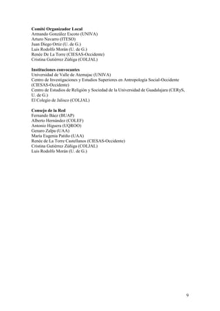 Comité Organizador Local
Armando González Escoto (UNIVA)
Arturo Navarro (ITESO)
Juan Diego Ortiz (U. de G.)
Luis Rodolfo Morán (U. de G.)
Renée De La Torre (CIESAS-Occidente)
Cristina Gutiérrez Zúñiga (COLJAL)

Instituciones convocantes
Universidad de Valle de Atemajac (UNIVA)
Centro de Investigaciones y Estudios Superiores en Antropología Social-Occidente
(CIESAS-Occidente)
Centro de Estudios de Religión y Sociedad de la Universidad de Guadalajara (CERyS,
U. de G.)
El Colegio de Jalisco (COLJAL)

Consejo de la Red
Fernando Báez (BUAP)
Alberto Hernández (COLEF)
Antonio Higuera (UQROO)
Genaro Zalpa (UAA)
María Eugenia Patiño (UAA)
Renée de La Torre Castellanos (CIESAS-Occidente)
Cristina Gutiérrez Zúñiga (COLJAL)
Luis Rodolfo Morán (U. de G.)




                                                                                     9
 