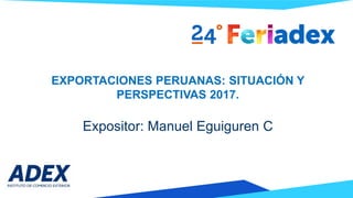 EXPORTACIONES PERUANAS: SITUACIÓN Y
PERSPECTIVAS 2017.
Expositor: Manuel Eguiguren C
 