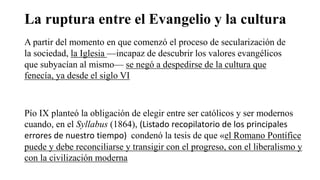 La ruptura entre el Evangelio y la cultura
A partir del momento en que comenzó el proceso de secularización de
la sociedad, la Iglesia —incapaz de descubrir los valores evangélicos
que subyacían al mismo— se negó a despedirse de la cultura que
fenecía, ya desde el siglo VI
Pío IX planteó la obligación de elegir entre ser católicos y ser modernos
cuando, en el Syllabus (1864), (Listado recopilatorio de los principales
errores de nuestro tiempo) condenó la tesis de que «el Romano Pontífice
puede y debe reconciliarse y transigir con el progreso, con el liberalismo y
con la civilización moderna
 