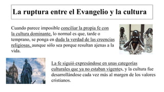 La ruptura entre el Evangelio y la cultura
Cuando parece imposible conciliar la propia fe con
la cultura dominante, lo normal es que, tarde o
temprano, se ponga en duda la verdad de las creencias
religiosas, aunque sólo sea porque resultan ajenas a la
vida.
La fe siguió expresándose en unas categorías
culturales que ya no estaban vigentes, y la cultura fue
desarrollándose cada vez más al margen de los valores
cristianos.
 